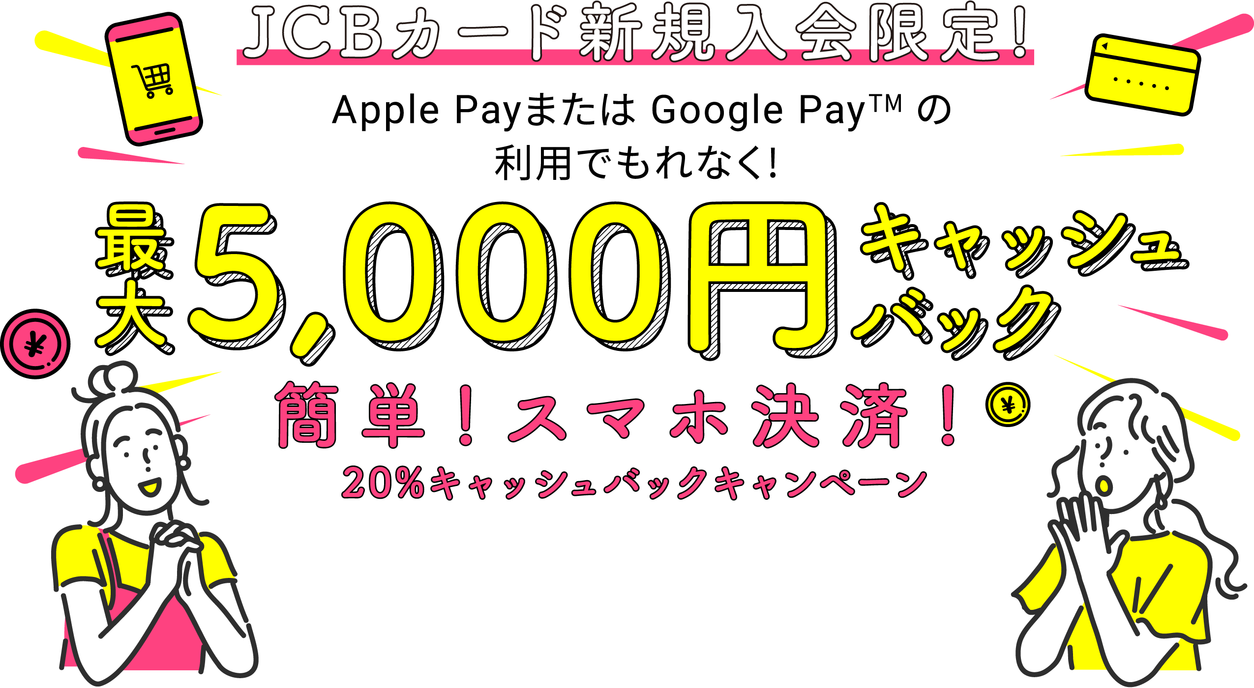 JCBカード新規入会限定! Apple Payまたは Google Pay (TM)の利用でもれなく! 最大5,000円キャッシュバック 簡単!スマホ決済!20%キャッシュバックキャンペーン