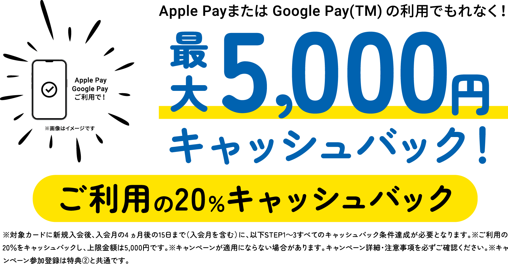Apple PayまたはGoogle Pay(TM)の利用でもれなく！最大5,000円キャッシュバック！ご利用の20％キャッシュバック　※対象カードに新規入会後、入会月の4ヵ月後の15日まで（入会月を含む）に、以下STEP1〜3すべてのキャッシュバック条件達成が必要となります。※ご利用の20％をキャッシュバックし、上限金額は5,000円です。※キャンペーンが適用にならない場合があります。キャンペーン詳細・注意事項を必ずご確認ください。※キャンペーン参加登録は特典②と共通です。